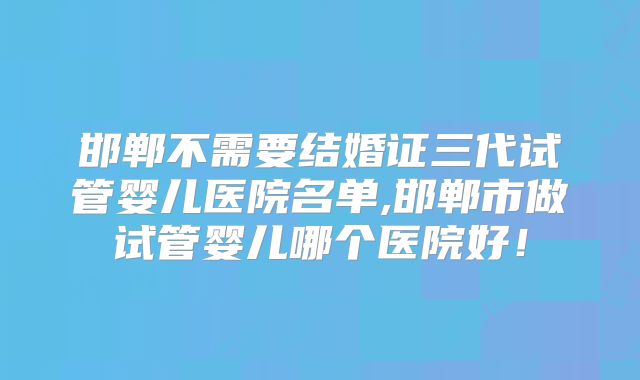 邯郸不需要结婚证三代试管婴儿医院名单,邯郸市做试管婴儿哪个医院好！