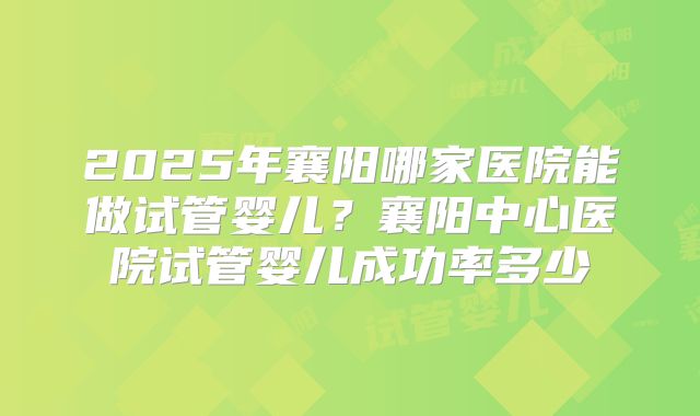 2025年襄阳哪家医院能做试管婴儿？襄阳中心医院试管婴儿成功率多少