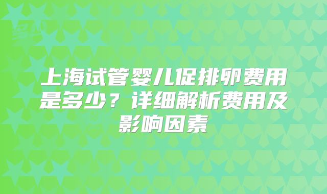 上海试管婴儿促排卵费用是多少？详细解析费用及影响因素