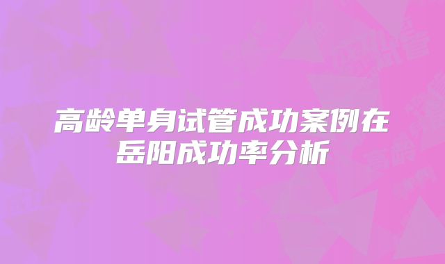 高龄单身试管成功案例在岳阳成功率分析