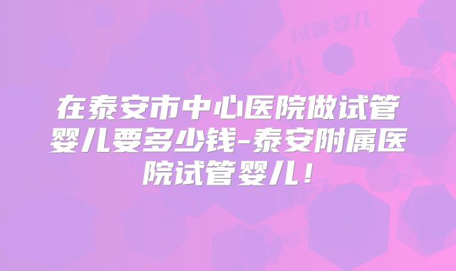 在泰安市中心医院做试管婴儿要多少钱-泰安附属医院试管婴儿！