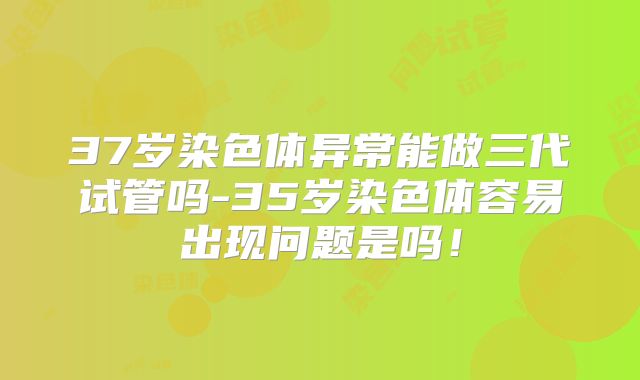 37岁染色体异常能做三代试管吗-35岁染色体容易出现问题是吗！