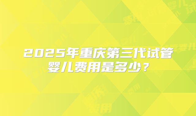 2025年重庆第三代试管婴儿费用是多少？