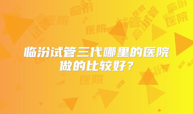 临汾试管三代哪里的医院做的比较好？