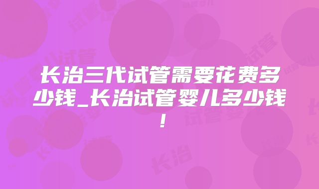 长治三代试管需要花费多少钱_长治试管婴儿多少钱！