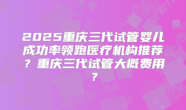 2025重庆三代试管婴儿成功率领跑医疗机构推荐?重庆三代试管大概费用?