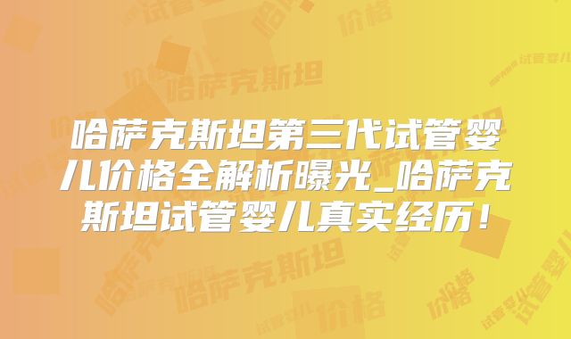 哈萨克斯坦第三代试管婴儿价格全解析曝光_哈萨克斯坦试管婴儿真实经历！