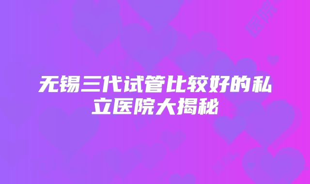 无锡三代试管比较好的私立医院大揭秘