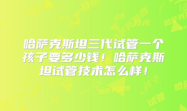 哈萨克斯坦三代试管一个孩子要多少钱！哈萨克斯坦试管技术怎么样！