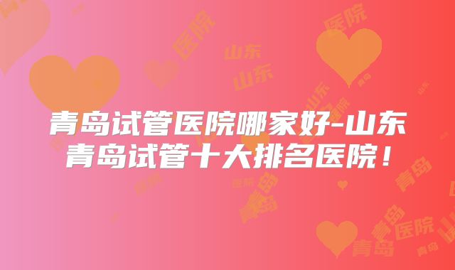 青岛试管医院哪家好-山东青岛试管十大排名医院!