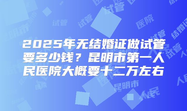 2025年无结婚证做试管要多少钱？昆明市第一人民医院大概要十二万左右