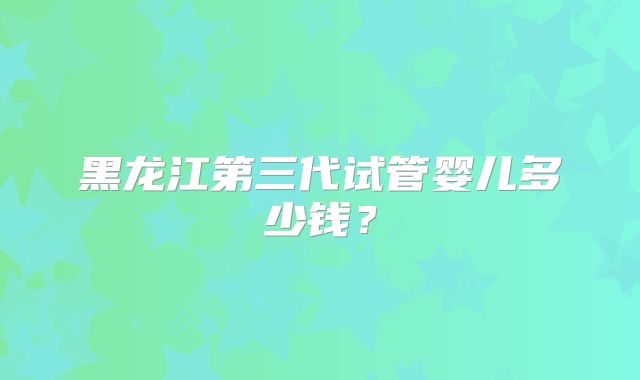 黑龙江第三代试管婴儿多少钱？