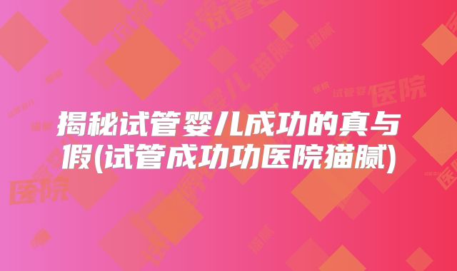 揭秘试管婴儿成功的真与假(试管成功功医院猫腻)