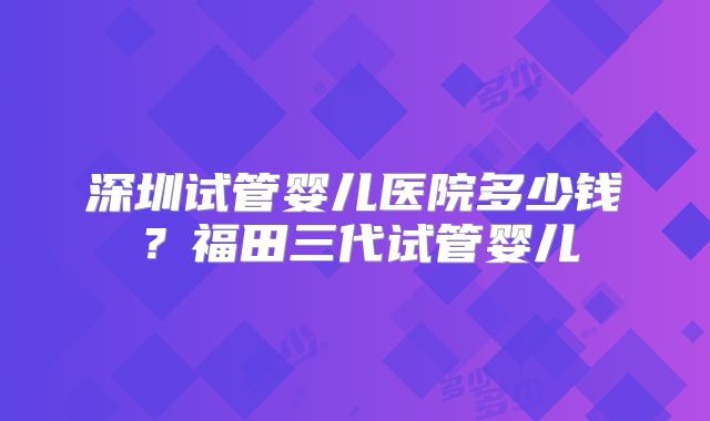 深圳试管婴儿医院多少钱？福田三代试管婴儿