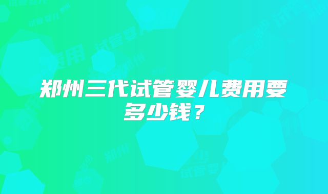 郑州三代试管婴儿费用要多少钱?