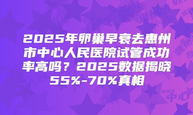 2025年卵巢早衰去惠州市中心人民医院试管成功率高吗？2025数据揭晓55%-70%真相
