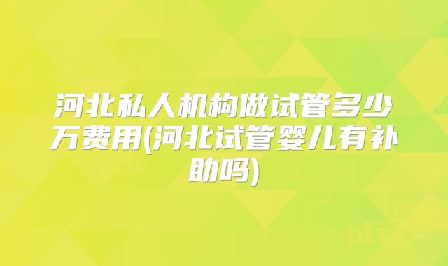 河北私人机构做试管多少万费用(河北试管婴儿有补助吗)