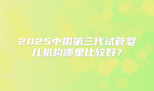 2025中国第三代试管婴儿机构哪里比较好？