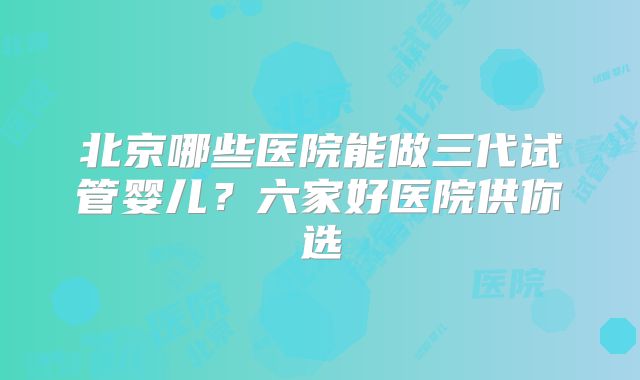 北京哪些医院能做三代试管婴儿?六家好医院供你选