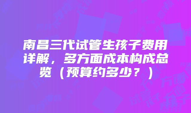 南昌三代试管生孩子费用详解，多方面成本构成总览（预算约多少？）