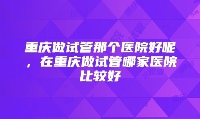 重庆做试管那个医院好呢,在重庆做试管哪家医院比较好