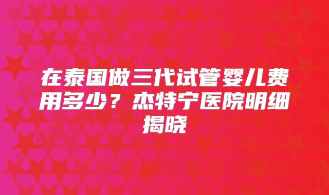 在泰国做三代试管婴儿费用多少？杰特宁医院明细揭晓