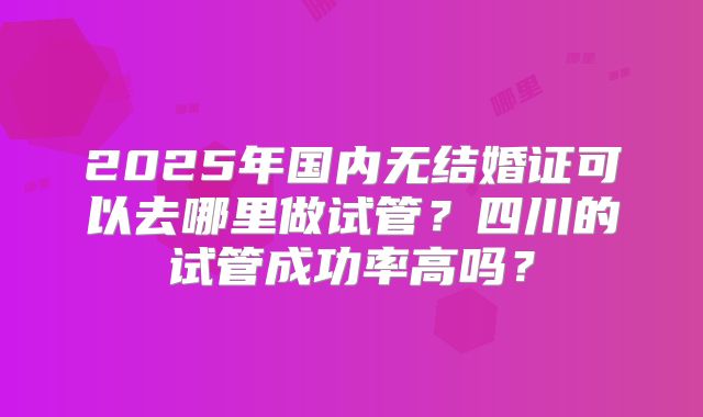 2025年国内无结婚证可以去哪里做试管？四川的试管成功率高吗？