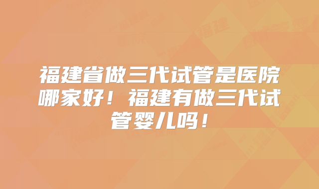 福建省做三代试管是医院哪家好！福建有做三代试管婴儿吗！