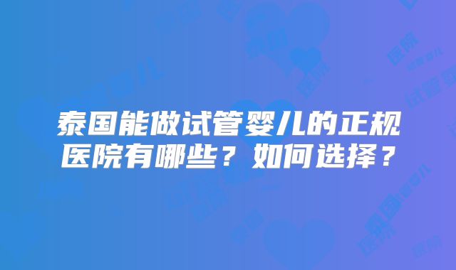 泰国能做试管婴儿的正规医院有哪些？如何选择？