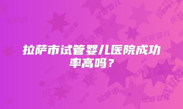 拉萨市试管婴儿医院成功率高吗？