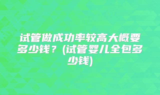 试管做成功率较高大概要多少钱？(试管婴儿全包多少钱)