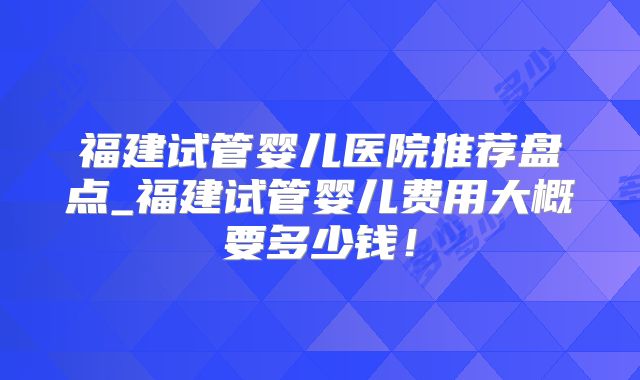 福建试管婴儿医院推荐盘点_福建试管婴儿费用大概要多少钱！