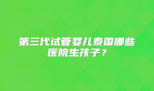 第三代试管婴儿泰国哪些医院生孩子？