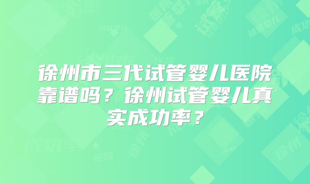 徐州市三代试管婴儿医院靠谱吗?徐州试管婴儿真实成功率?