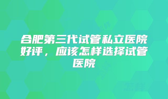 合肥第三代试管私立医院好评,应该怎样选择试管医院