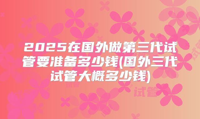 2025在国外做第三代试管要准备多少钱(国外三代试管大概多少钱)