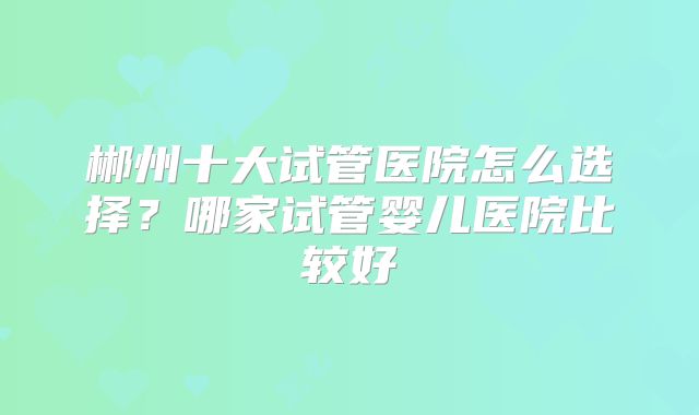 郴州十大试管医院怎么选择？哪家试管婴儿医院比较好
