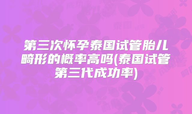 第三次怀孕泰国试管胎儿畸形的概率高吗(泰国试管第三代成功率)