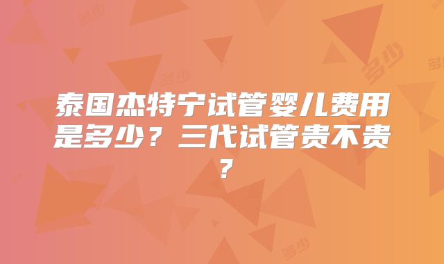 泰国杰特宁试管婴儿费用是多少？三代试管贵不贵？