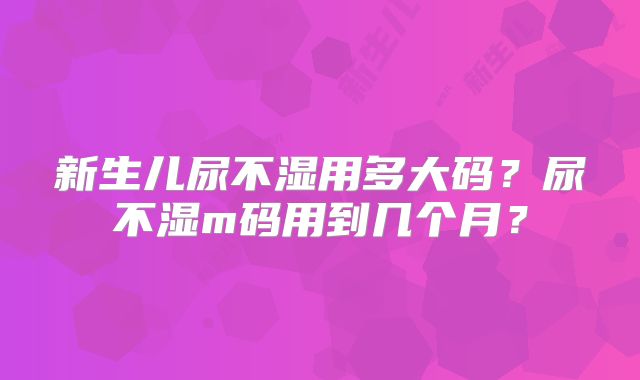 新生儿尿不湿用多大码？尿不湿m码用到几个月？