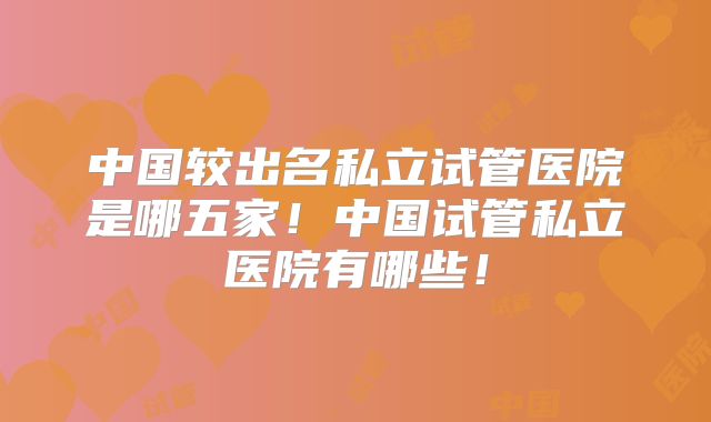 中国较出名私立试管医院是哪五家！中国试管私立医院有哪些！