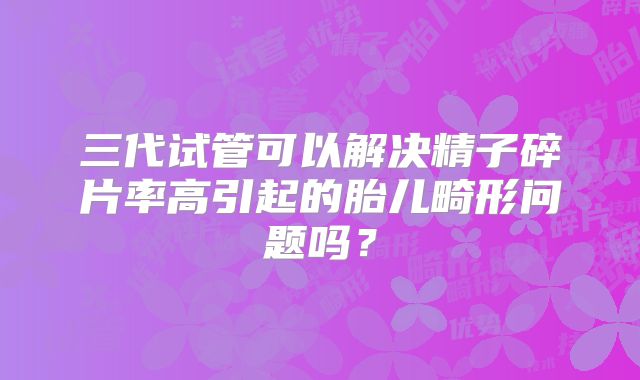 三代试管可以解决精子碎片率高引起的胎儿畸形问题吗？