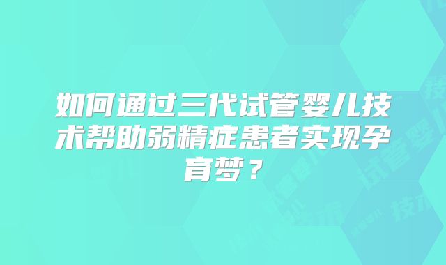 如何通过三代试管婴儿技术帮助弱精症患者实现孕育梦？