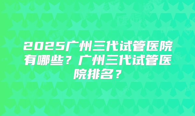 2025广州三代试管医院有哪些？广州三代试管医院排名？