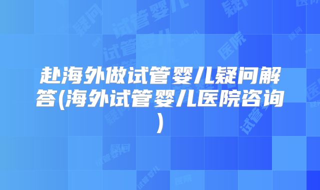 赴海外做试管婴儿疑问解答(海外试管婴儿医院咨询)
