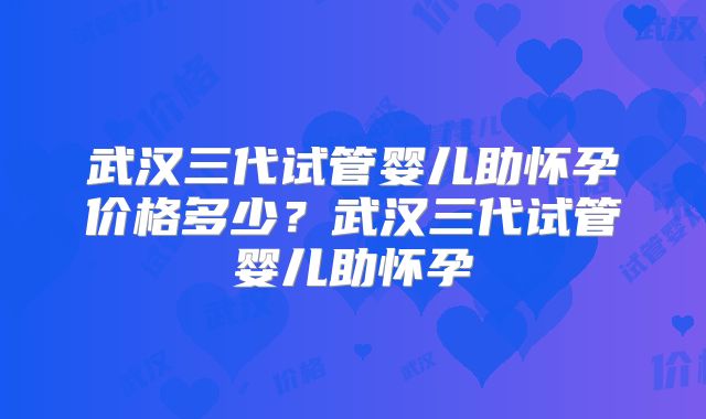 武汉三代试管婴儿助怀孕价格多少？武汉三代试管婴儿助怀孕