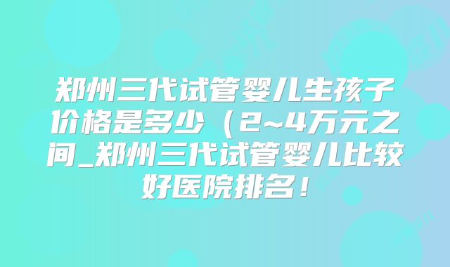 郑州三代试管婴儿生孩子价格是多少(2~4万元之间_郑州三代试管婴儿比较好医院排名!