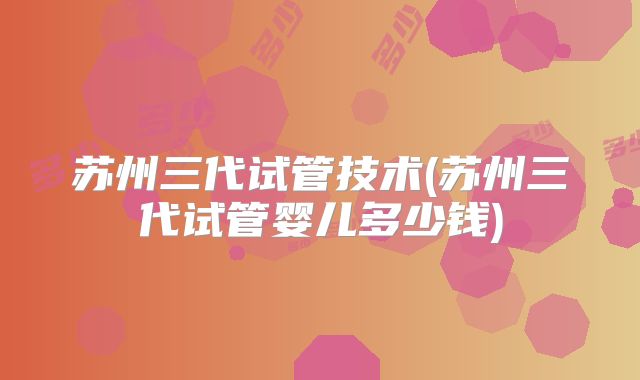 苏州三代试管技术(苏州三代试管婴儿多少钱)