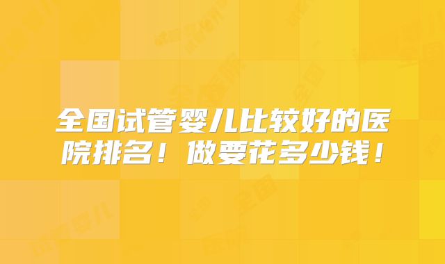 全国试管婴儿比较好的医院排名！做要花多少钱！