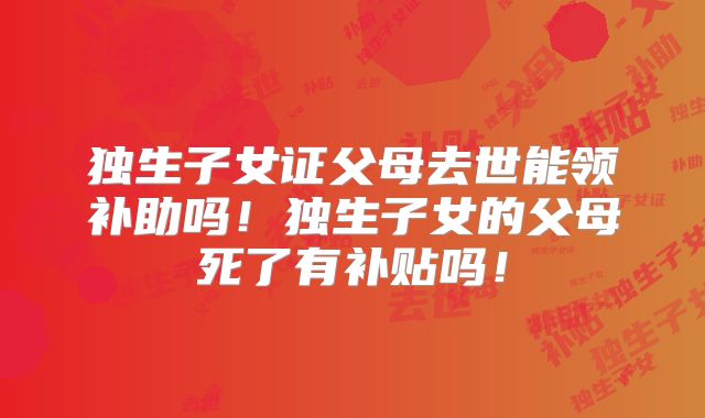 独生子女证父母去世能领补助吗！独生子女的父母死了有补贴吗！